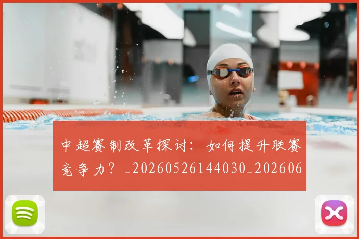 中超赛制改革探讨：如何提升联赛竞争力？_20260526144030_20260608142331