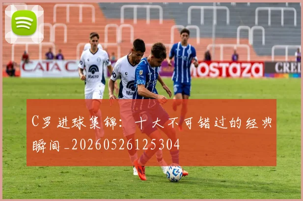 C罗进球集锦：十大不可错过的经典瞬间_20260526125304