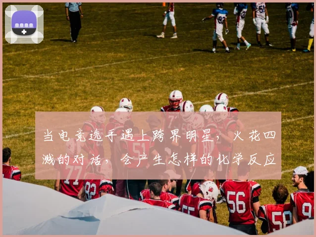 当电竞选手遇上跨界明星，火花四溅的对话，会产生怎样的化学反应