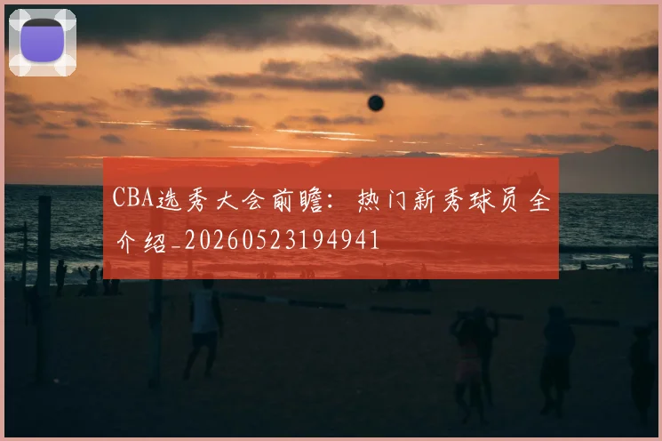 CBA选秀大会前瞻:热门新秀球员全介绍_20260523194941