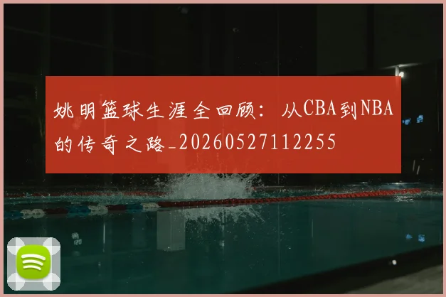 姚明篮球生涯全回顾：从CBA到NBA的传奇之路_20260527112255