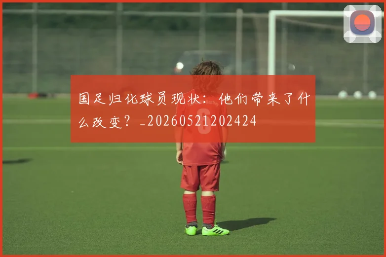 国足归化球员现状：他们带来了什么改变？_20260521202424