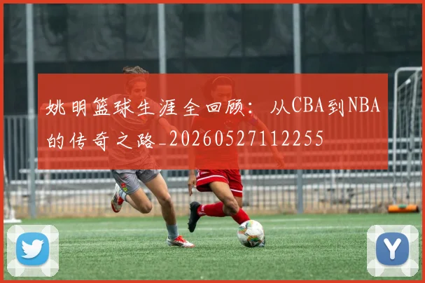 姚明篮球生涯全回顾:从CBA到NBA的传奇之路_20260527112255