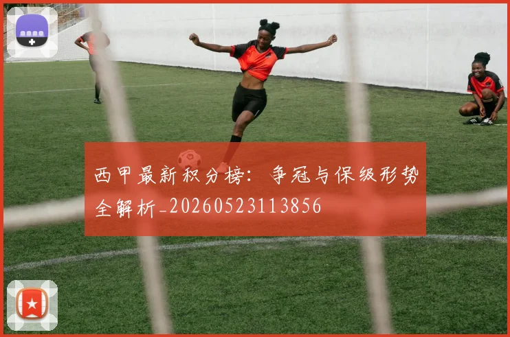 西甲最新积分榜：争冠与保级形势全解析_20260523113856