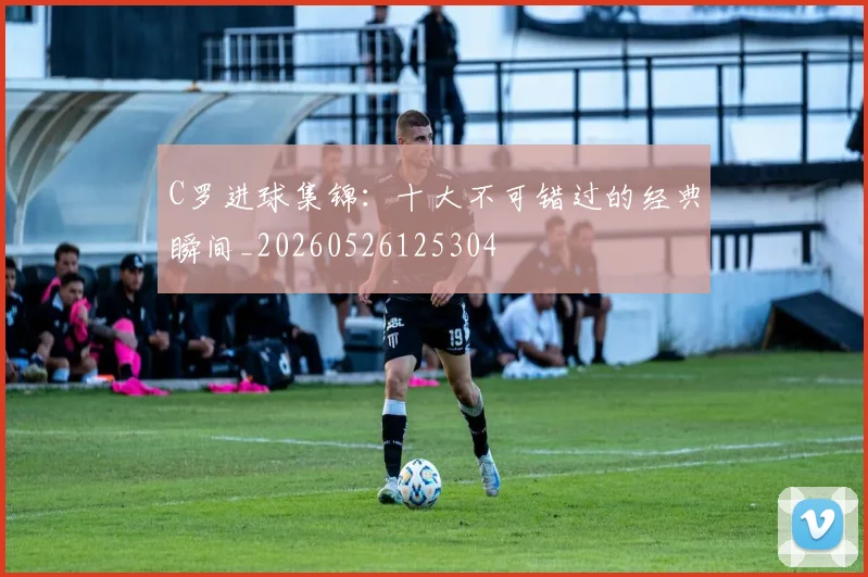 C罗进球集锦：十大不可错过的经典瞬间_20260526125304