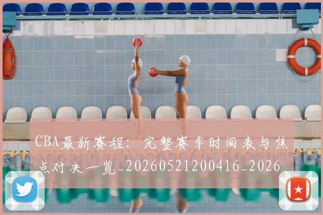 CBA最新赛程:完整赛季时间表与焦点对决一览_20260521200416_20260606165238