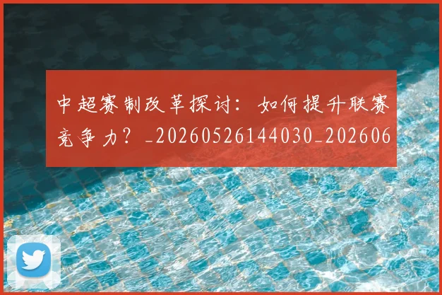 中超赛制改革探讨：如何提升联赛竞争力？_20260526144030_20260608142331