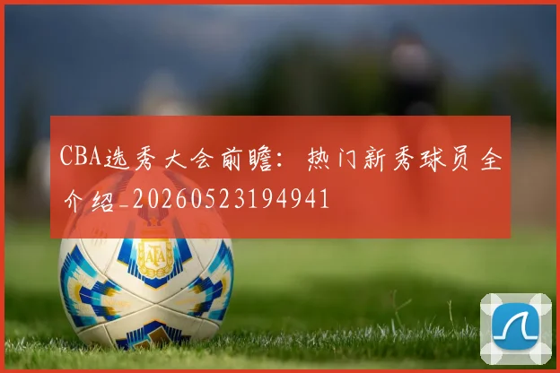 CBA选秀大会前瞻：热门新秀球员全介绍_20260523194941