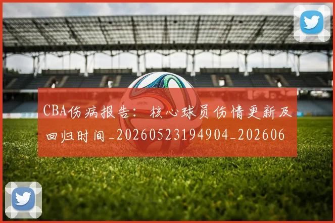CBA伤病报告：核心球员伤情更新及回归时间_20260523194904_20260606165141