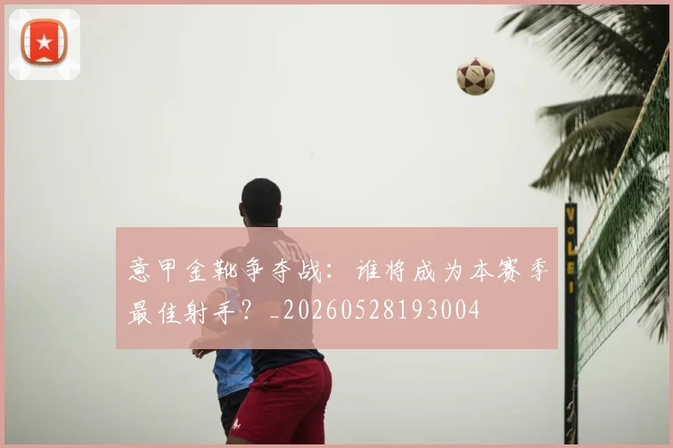 意甲金靴争夺战：谁将成为本赛季最佳射手？_20260528193004